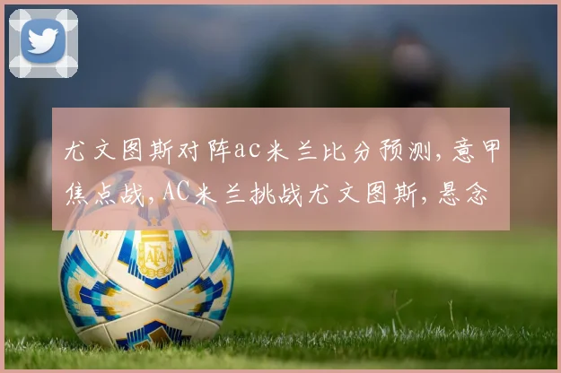 尤文图斯对阵ac米兰比分预测,意甲焦点战,AC米兰挑战尤文图斯,悬念重重,谁能笑到最后